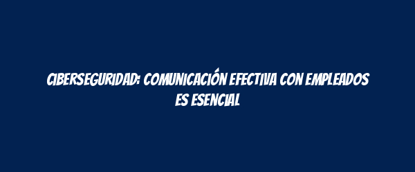 Ciberseguridad: comunicación efectiva con empleados es esencial