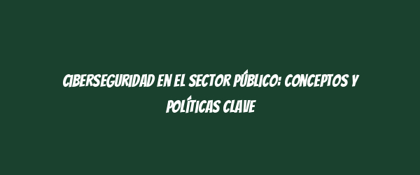 Ciberseguridad en el Sector Público: Conceptos y Políticas Clave Ciberseguridad en el Sector Público: Conceptos y Políticas Clave