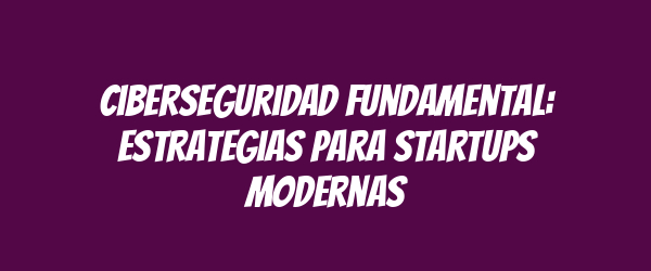 Ciberseguridad fundamental: Estrategias para startups modernas
