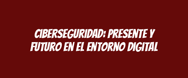Ciberseguridad: Presente y Futuro en el Entorno Digital