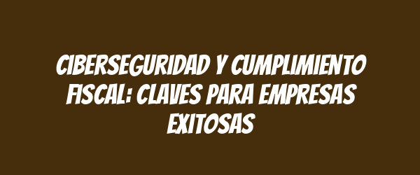 Ciberseguridad y cumplimiento fiscal: claves para empresas exitosas Ciberseguridad y cumplimiento fiscal: claves para empresas exitosas