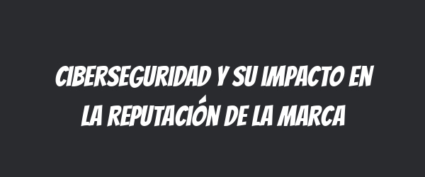 Ciberseguridad y su impacto en la reputación de la marca