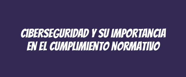 Ciberseguridad y su importancia en el cumplimiento normativo Ciberseguridad y su importancia en el cumplimiento normativo