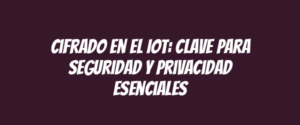 Cifrado en el IoT: clave para seguridad y privacidad esenciales