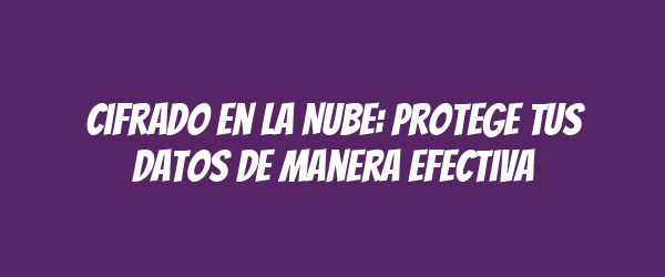 Cifrado en la Nube: Protege tus Datos de Manera Efectiva Cifrado en la Nube: Protege tus Datos de Manera Efectiva