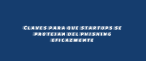 Claves para que startups se protejan del phishing eficazmente
