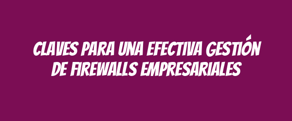 Claves para una Efectiva Gestión de Firewalls Empresariales Claves para una Efectiva Gestión de Firewalls Empresariales