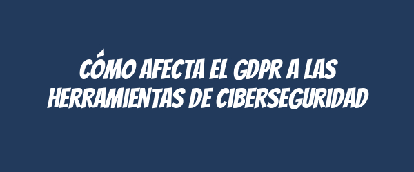 Cómo afecta el GDPR a las herramientas de ciberseguridad