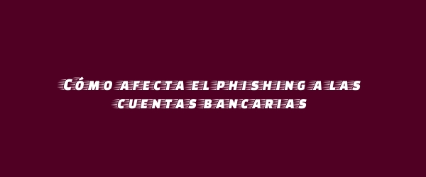 Cómo afecta el phishing a las cuentas bancarias