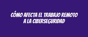 Cómo afecta el trabajo remoto a la ciberseguridad
