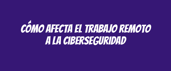 Cómo afecta el trabajo remoto a la ciberseguridad