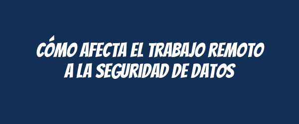 Cómo afecta el trabajo remoto a la seguridad de datos