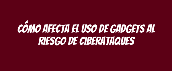 Cómo afecta el uso de gadgets al riesgo de ciberataques Cómo afecta el uso de gadgets al riesgo de ciberataques