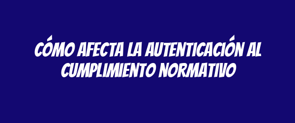 Cómo afecta la autenticación al cumplimiento normativo Cómo afecta la autenticación al cumplimiento normativo