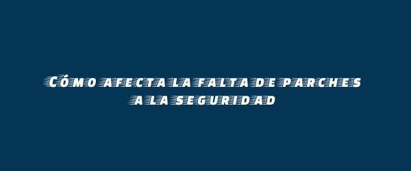 Cómo afecta la falta de parches a la seguridad