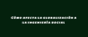 Cómo afecta la globalización a la ingeniería social