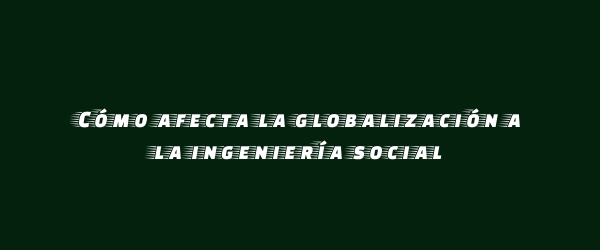 Cómo afecta la globalización a la ingeniería social