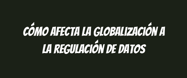 Cómo afecta la globalización a la regulación de datos