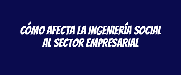 Cómo afecta la ingeniería social al sector empresarial