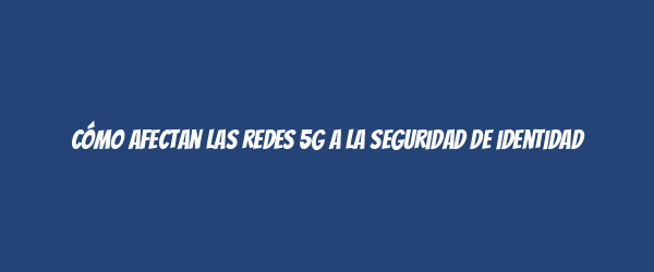 Cómo afectan las redes 5G a la seguridad de identidad
