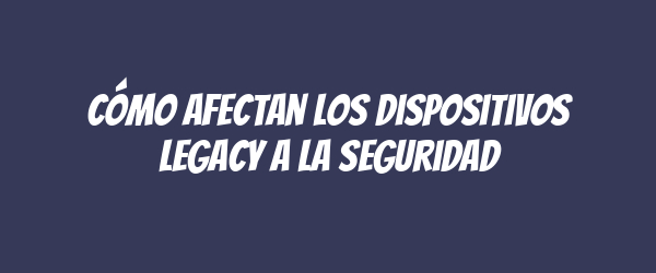 Cómo afectan los dispositivos legacy a la seguridad