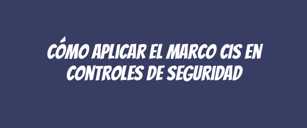 Cómo aplicar el marco CIS en controles de seguridad Cómo aplicar el marco CIS en controles de seguridad