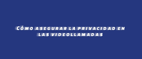 Cómo asegurar la privacidad en las videollamadas