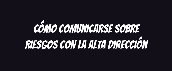 Cómo comunicarse sobre riesgos con la alta dirección