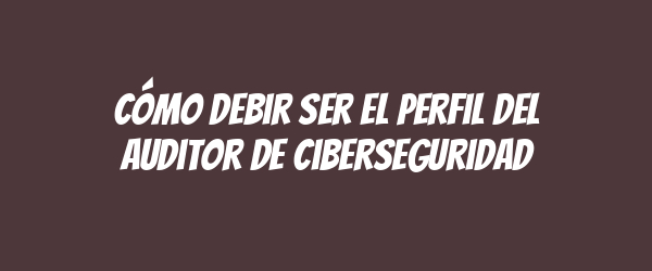 Cómo debir ser el perfil del auditor de ciberseguridad Cómo debir ser el perfil del auditor de ciberseguridad