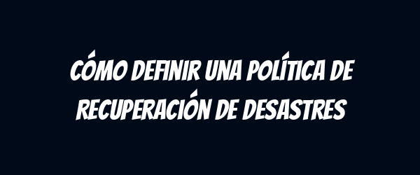 Cómo definir una Política de Recuperación de Desastres Cómo definir una Política de Recuperación de Desastres