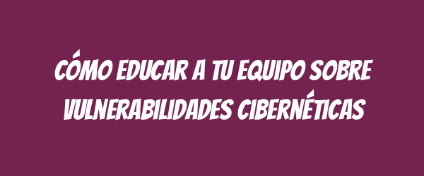 Cómo educar a tu equipo sobre vulnerabilidades cibernéticas