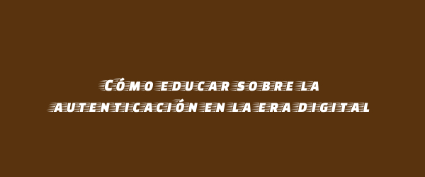Cómo educar sobre la autenticación en la era digital Cómo educar sobre la autenticación en la era digital