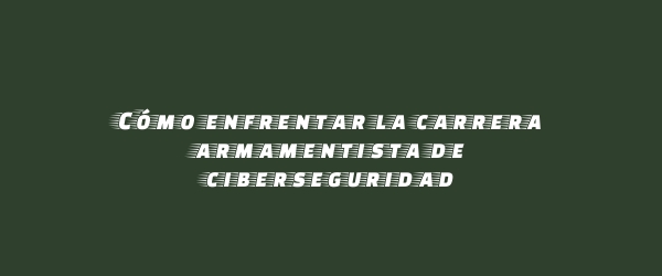 Cómo enfrentar la carrera armamentista de ciberseguridad