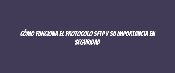 Cómo Funciona el Protocolo SFTP y Su Importancia en Seguridad