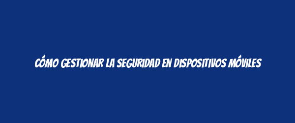Cómo gestionar la seguridad en dispositivos móviles