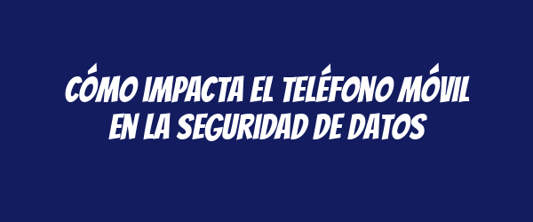 Cómo impacta el teléfono móvil en la seguridad de datos Cómo impacta el teléfono móvil en la seguridad de datos