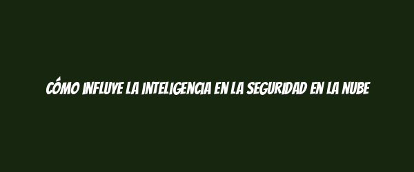Cómo influye la inteligencia en la seguridad en la nube Cómo influye la inteligencia en la seguridad en la nube