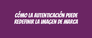 Cómo la autenticación puede redefinir la imagen de marca