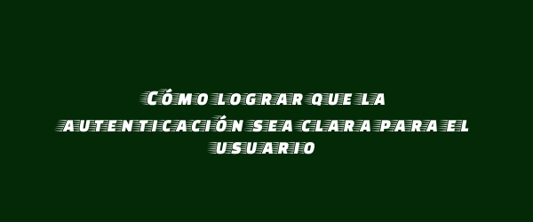 Cómo lograr que la autenticación sea clara para el usuario Cómo lograr que la autenticación sea clara para el usuario