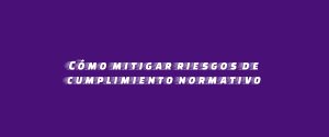 Cómo mitigar riesgos de cumplimiento normativo