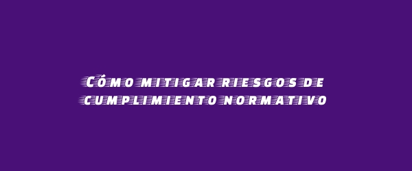Cómo mitigar riesgos de cumplimiento normativo