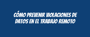 Cómo prevenir violaciones de datos en el trabajo remoto