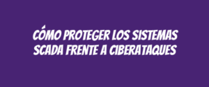 Cómo proteger los sistemas SCADA frente a ciberataques