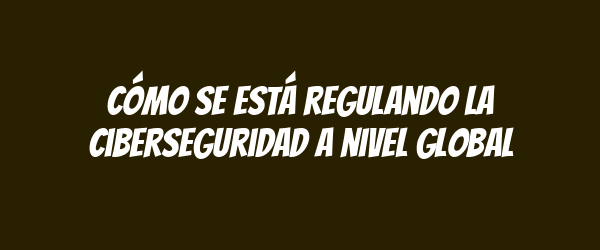 Cómo se está regulando la ciberseguridad a nivel global