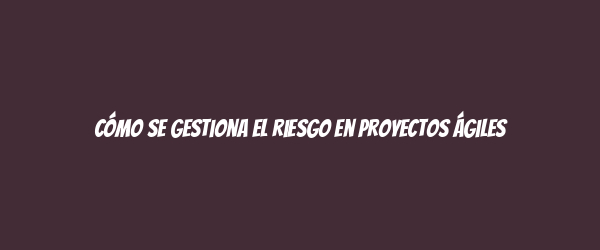 Cómo se gestiona el riesgo en proyectos ágiles