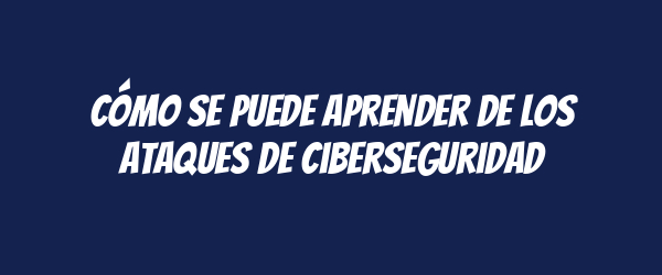 Cómo se puede aprender de los ataques de ciberseguridad