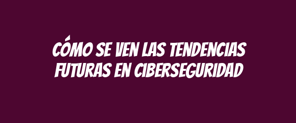 Cómo se ven las tendencias futuras en ciberseguridad