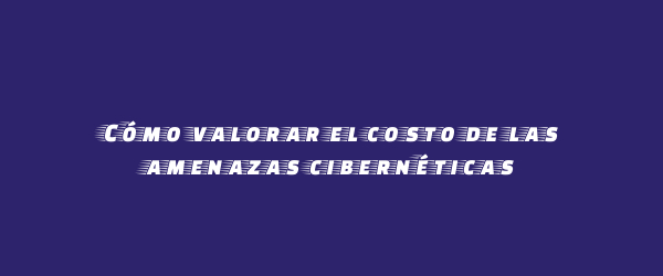 Cómo valorar el costo de las amenazas cibernéticas Cómo valorar el costo de las amenazas cibernéticas