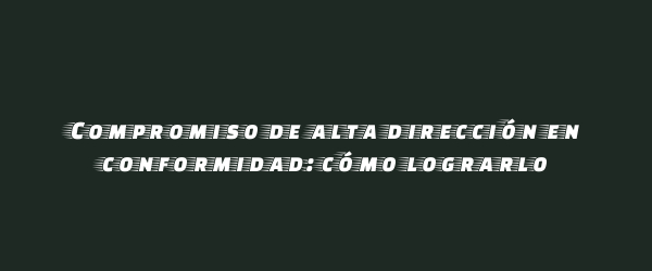 Compromiso de alta dirección en conformidad: cómo lograrlo Compromiso de alta dirección en conformidad: cómo lograrlo