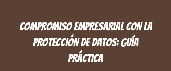 Compromiso empresarial con la protección de datos: Guía práctica